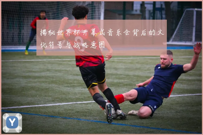 揭秘世界杯开幕式音乐会背后的文化符号与战略意图