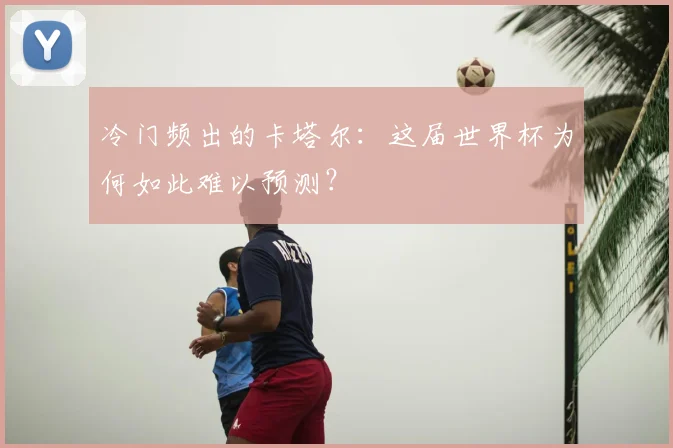 冷门频出的卡塔尔：这届世界杯为何如此难以预测？