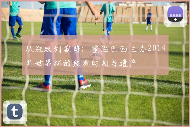 从狂欢到寂静:重温巴西主办2014年世界杯的经典时刻与遗产