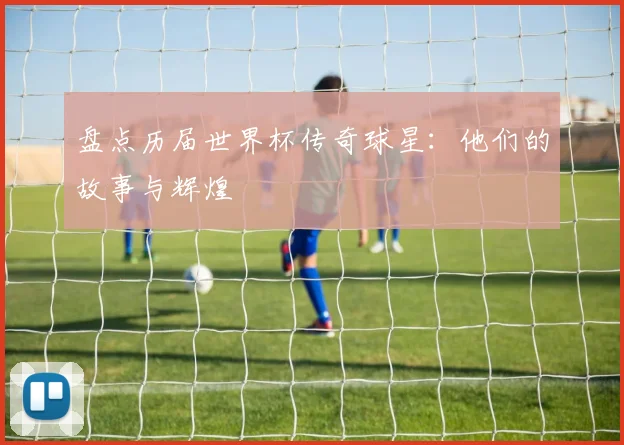 盘点历届世界杯传奇球星：他们的故事与辉煌