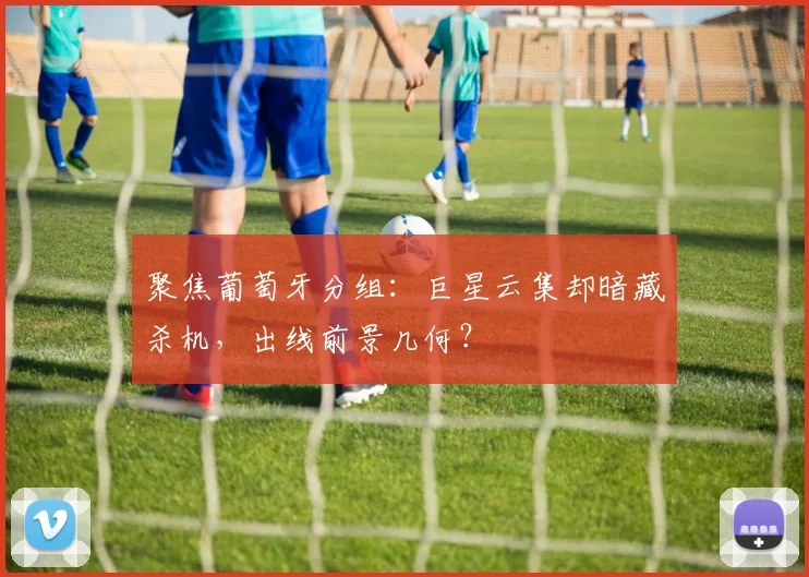 聚焦葡萄牙分组：巨星云集却暗藏杀机，出线前景几何？
