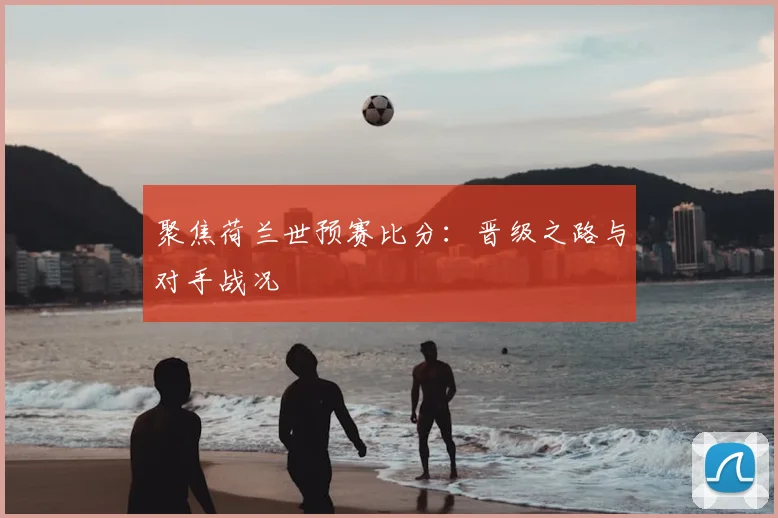 聚焦荷兰世预赛比分：晋级之路与对手战况