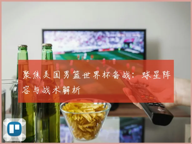 聚焦美国男篮世界杯备战：球星阵容与战术解析