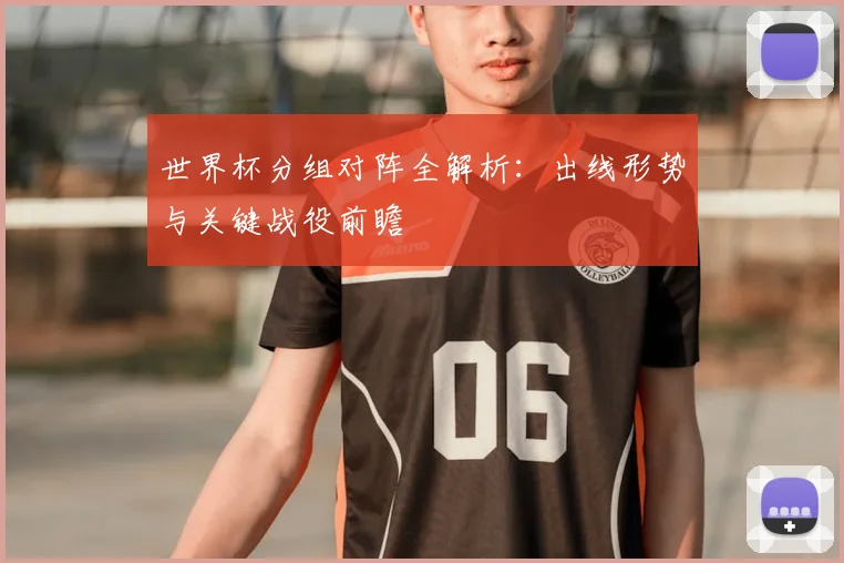 世界杯分组对阵全解析：出线形势与关键战役前瞻
