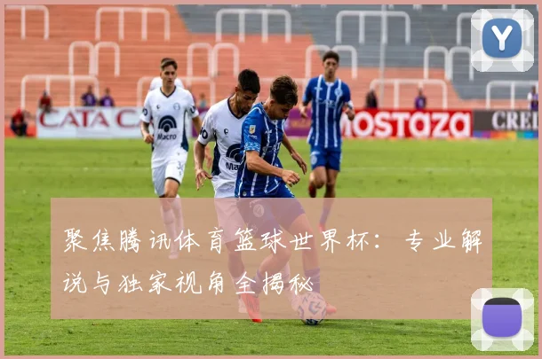 聚焦腾讯体育篮球世界杯：专业解说与独家视角全揭秘