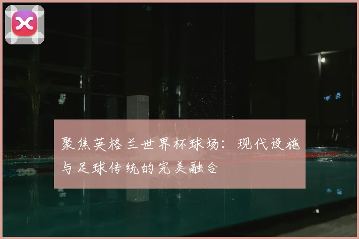 聚焦英格兰世界杯球场：现代设施与足球传统的完美融合