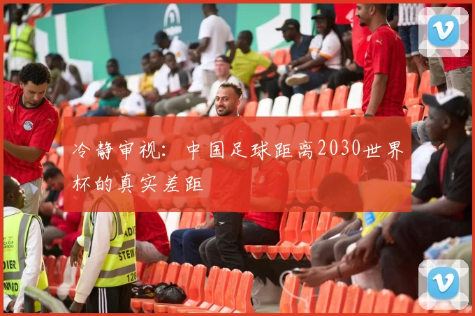 冷静审视：中国足球距离2030世界杯的真实差距