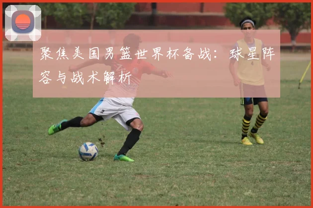 聚焦美国男篮世界杯备战：球星阵容与战术解析