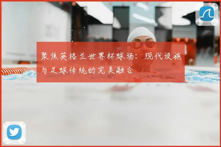 聚焦英格兰世界杯球场：现代设施与足球传统的完美融合