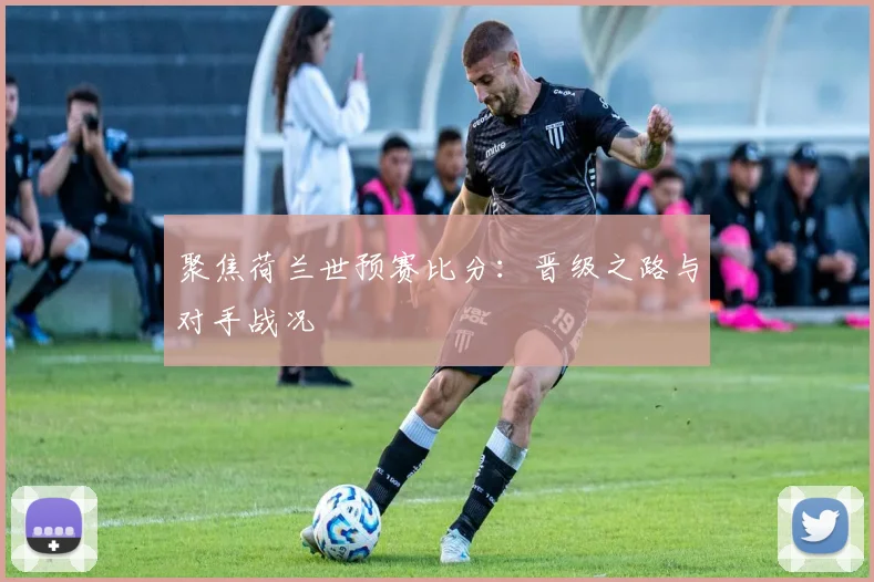 聚焦荷兰世预赛比分：晋级之路与对手战况
