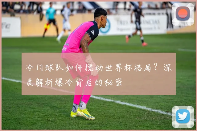 冷门球队如何搅动世界杯格局？深度解析爆冷背后的秘密